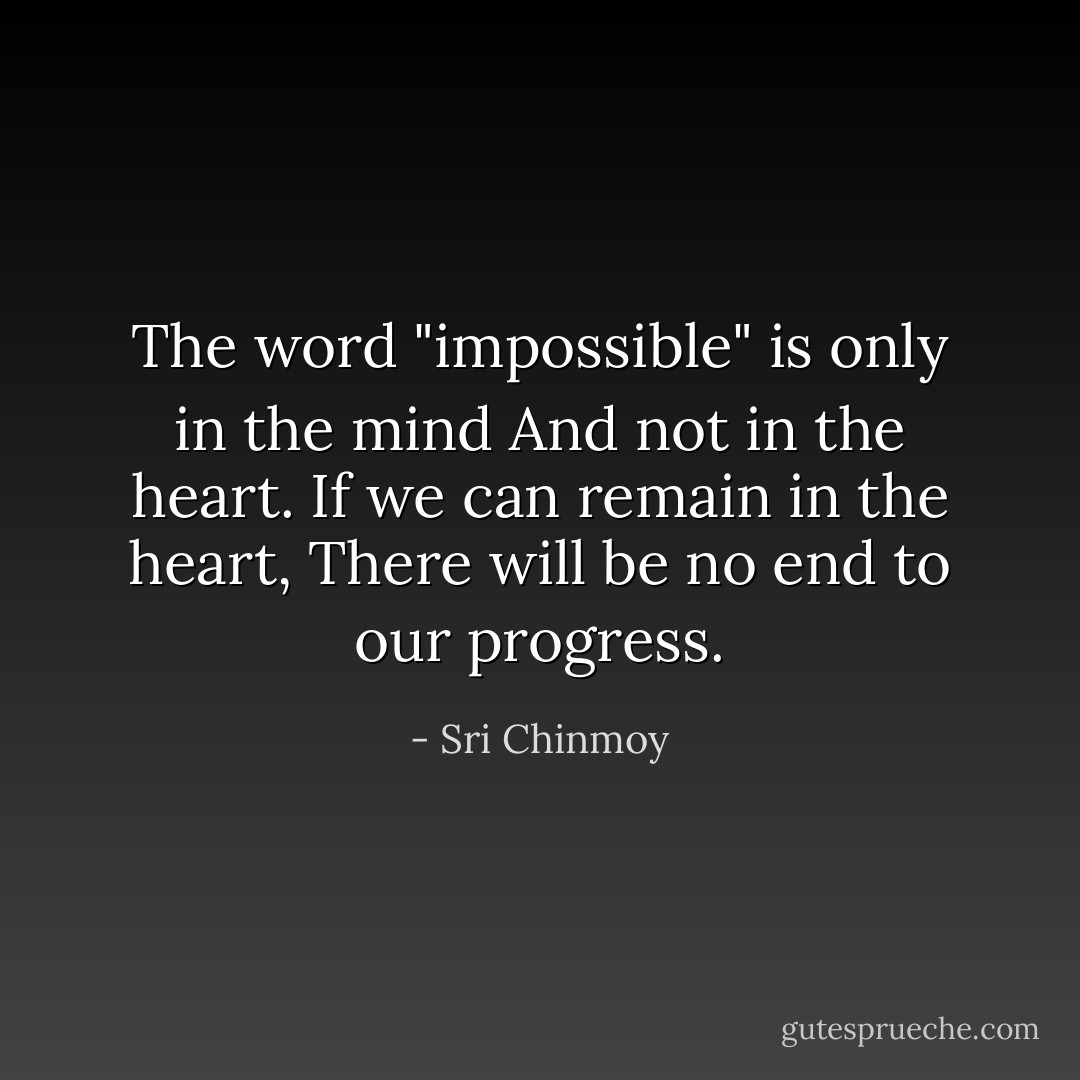 The word "impossible" is only in the mind<br />And not in the heart.<br />If we can remain in the heart,<br />There will be no end to our progress. - Sri Chinmoy