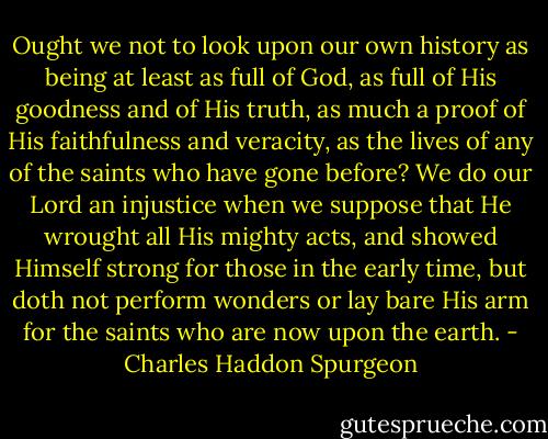 Ought we not to look upon our own history as being at least as full of God, as full of His goodness and of His truth, as much a proof of His faithfulness and veracity, as the lives of any of the saints who have gone before? We do our Lord an injustice when we suppose that He wrought all His mighty acts, and showed Himself strong for those in the early time, but doth not perform wonders or lay bare His arm for the saints who are now upon the earth. - Charles Haddon Spurgeon