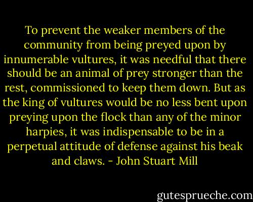 To prevent the weaker members of the community from being preyed upon by innumerable vultures, it was needful that there should be an animal of prey stronger than the rest, commissioned to keep them down. But as the king of vultures would be no less bent upon preying upon the flock than any of the minor harpies, it was indispensable to be in a perpetual attitude of defense against his beak and claws. - John Stuart Mill