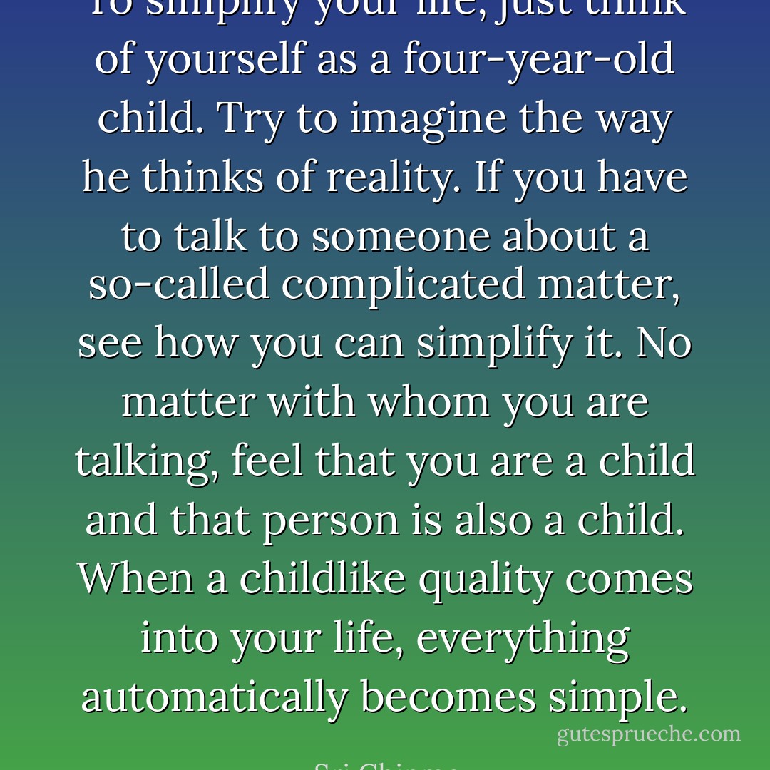 To simplify your life, just think of yourself as a four-year-old child. Try to imagine the way he thinks of reality. If you have to talk to someone about a so-called complicated matter, see how you can simplify it.<br />No matter with whom you are talking, feel that you are a child and that person is also a child. When a childlike quality comes into your life, everything automatically becomes simple. - Sri Chinmoy