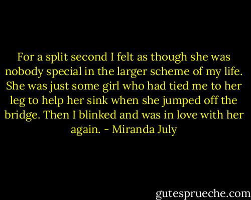 For a split second I felt as though she was nobody special in the larger scheme of my life. She was just some girl who had tied me to her leg to help her sink when she jumped off the bridge. Then I blinked and was in love with her again. - Miranda July