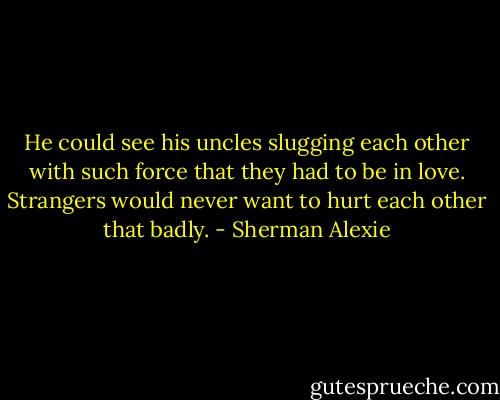 He could see his uncles slugging each other with such force that they had to be in love. Strangers would never want to hurt each other that badly. - Sherman Alexie