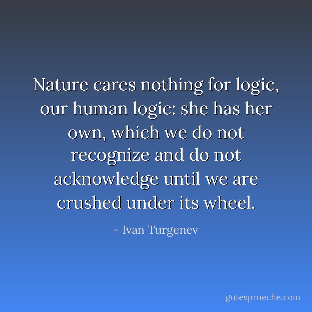 Nature cares nothing for logic, our human logic: she has her own, which we do not recognize and do not acknowledge until we are crushed under its wheel. - Ivan Turgenev