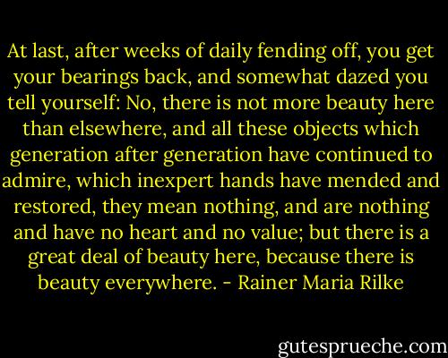 At last, after weeks of daily fending off, you get your bearings back, and somewhat dazed you tell yourself: No, there is not more beauty here than elsewhere, and all these objects which generation after generation have continued to admire, which inexpert hands have mended and restored, they mean nothing, and are nothing and have no heart and no value; but there is a great deal of beauty here, because there is beauty everywhere. - Rainer Maria Rilke