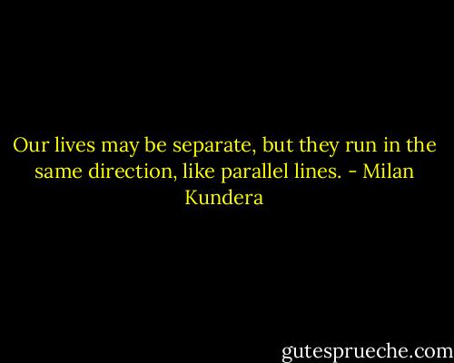 Our lives may be separate, but they run in the same direction, like parallel lines. - Milan Kundera