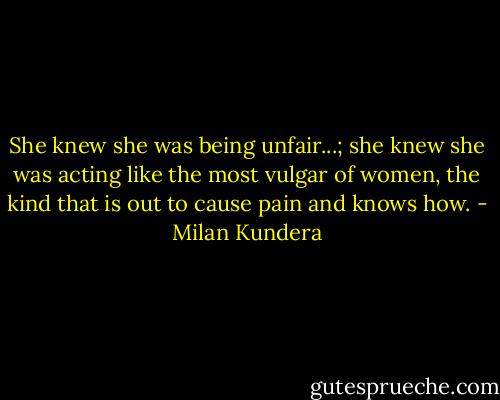 She knew she was being unfair...; she knew she was acting like the most vulgar of women, the kind that is out to cause pain and knows how. - Milan Kundera