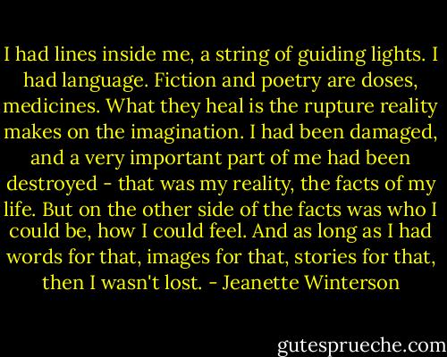 I had lines inside me, a string of guiding lights. I had language. Fiction and poetry are doses, medicines. What they heal is the rupture reality makes on the imagination. I had been damaged, and a very important part of me had been destroyed - that was my reality, the facts of my life. But on the other side of the facts was who I could be, how I could feel. And as long as I had words for that, images for that, stories for that, then I wasn't lost. - Jeanette Winterson
