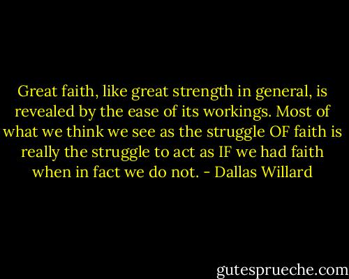 Great faith, like great strength in general, is revealed by the ease of its workings. Most of what we think we see as the struggle OF faith is really the struggle to act as IF we had faith when in fact we do not. - Dallas Willard