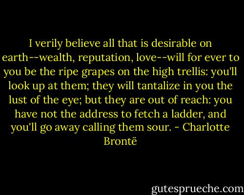 I verily believe all that is desirable on earth--wealth, reputation, love--will for ever to you be the ripe grapes on the high trellis: you'll look up at them; they will tantalize in you the lust of the eye; but they are out of reach: you have not the address to fetch a ladder, and you'll go away calling them sour. - Charlotte Brontë