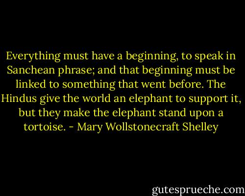 Everything must have a beginning, to speak in Sanchean phrase; and that beginning must be linked to something that went before. The Hindus give the world an elephant to support it, but they make the elephant stand upon a tortoise. - Mary Wollstonecraft Shelley