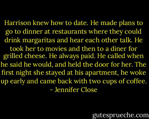 Harrison knew how to date. He made plans to go to dinner at restaurants where they could drink margaritas and hear each other talk. He took her to movies and then to a diner for grilled cheese. He always paid. He called when he said he would, and held the door for her. The first night she stayed at his apartment, he woke up early and came back with two cups of coffee. - Jennifer Close