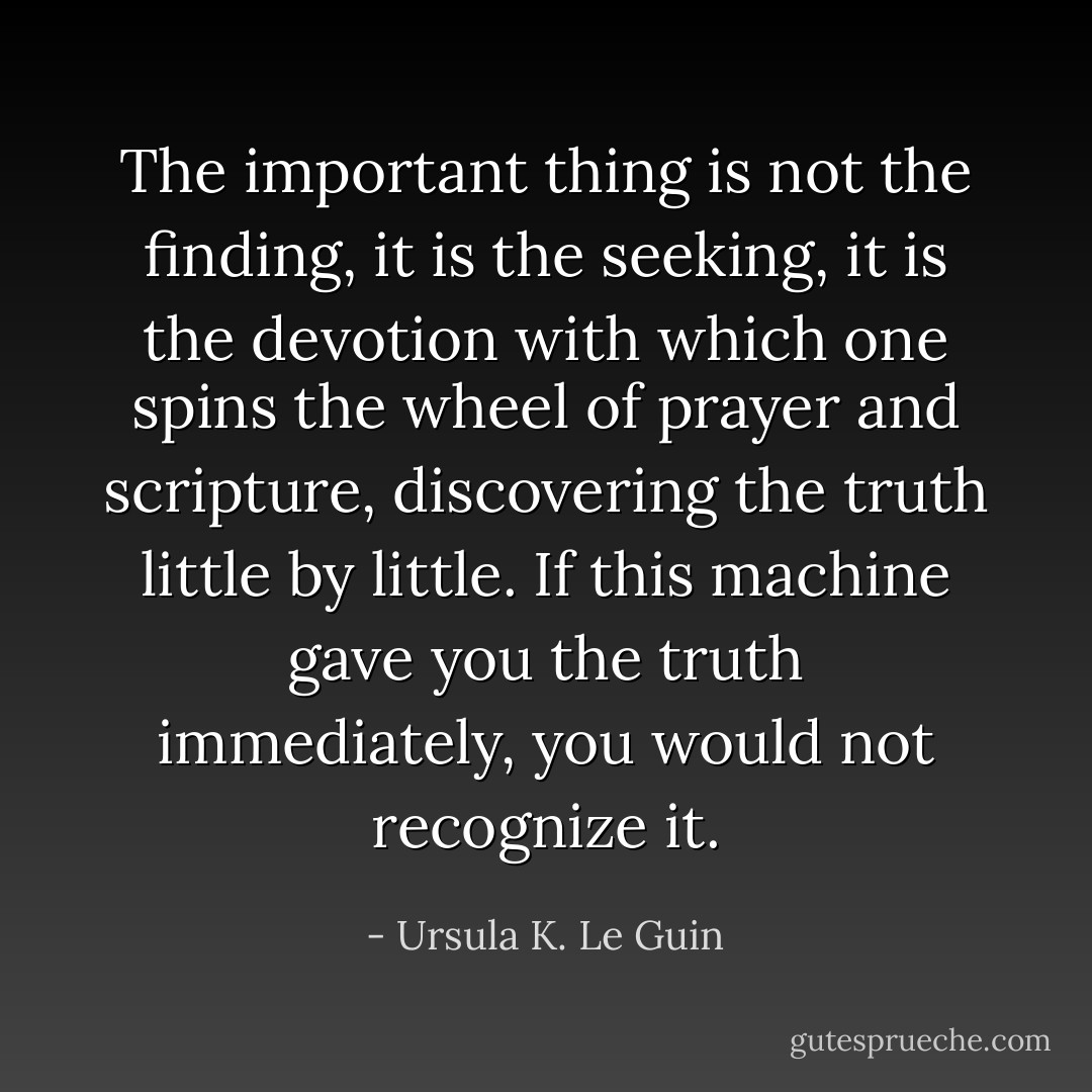 The important thing is not the finding, it is the seeking, it is the devotion with which one spins the wheel of prayer and scripture, discovering the truth little by little. If this machine gave you the truth immediately, you would not recognize it. - Ursula K. Le Guin