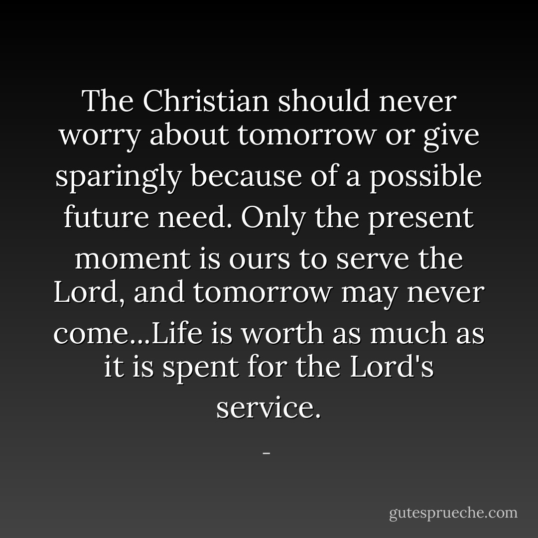 The Christian should never worry about tomorrow or give sparingly because of a possible future need. Only the present moment is ours to serve the Lord, and tomorrow may never come...Life is worth as much as it is spent for the Lord's service. - 