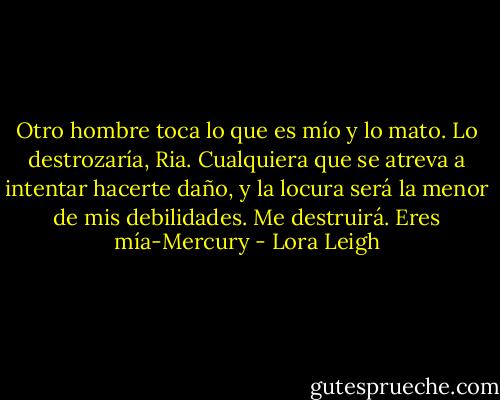 Otro hombre toca lo que es mío y lo mato. Lo destrozaría, Ria. Cualquiera que se atreva a intentar hacerte daño, y la locura será la menor de mis debilidades. Me destruirá. Eres mía-Mercury - Lora Leigh