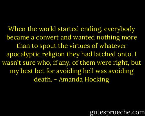When the world started ending, everybody became a convert and wanted nothing more than to spout the virtues of whatever apocalyptic religion they had latched onto. I wasn't sure who, if any, of them were right, but my best bet for avoiding hell was avoiding death. - Amanda Hocking
