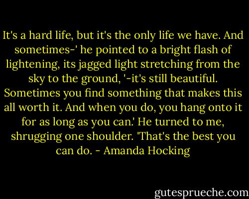 It's a hard life, but it's the only life we have. And sometimes-' he pointed to a bright flash of lightening, its jagged light stretching from the sky to the ground, '-it's still beautiful. Sometimes you find something that makes this all worth it. And when you do, you hang onto it for as long as you can.' He turned to me, shrugging one shoulder. 'That's the best you can do. - Amanda Hocking