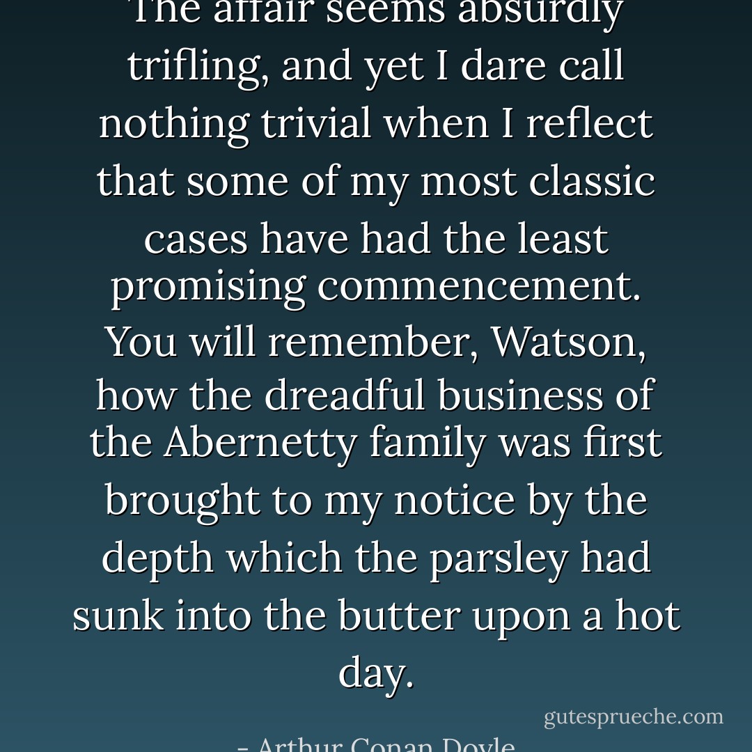 The affair seems absurdly trifling, and yet I dare call nothing trivial when I reflect that some of my most classic cases have had the least promising commencement. You will remember, Watson, how the dreadful business of the Abernetty family was first brought to my notice by the depth which the parsley had sunk into the butter upon a hot day. - Arthur Conan Doyle