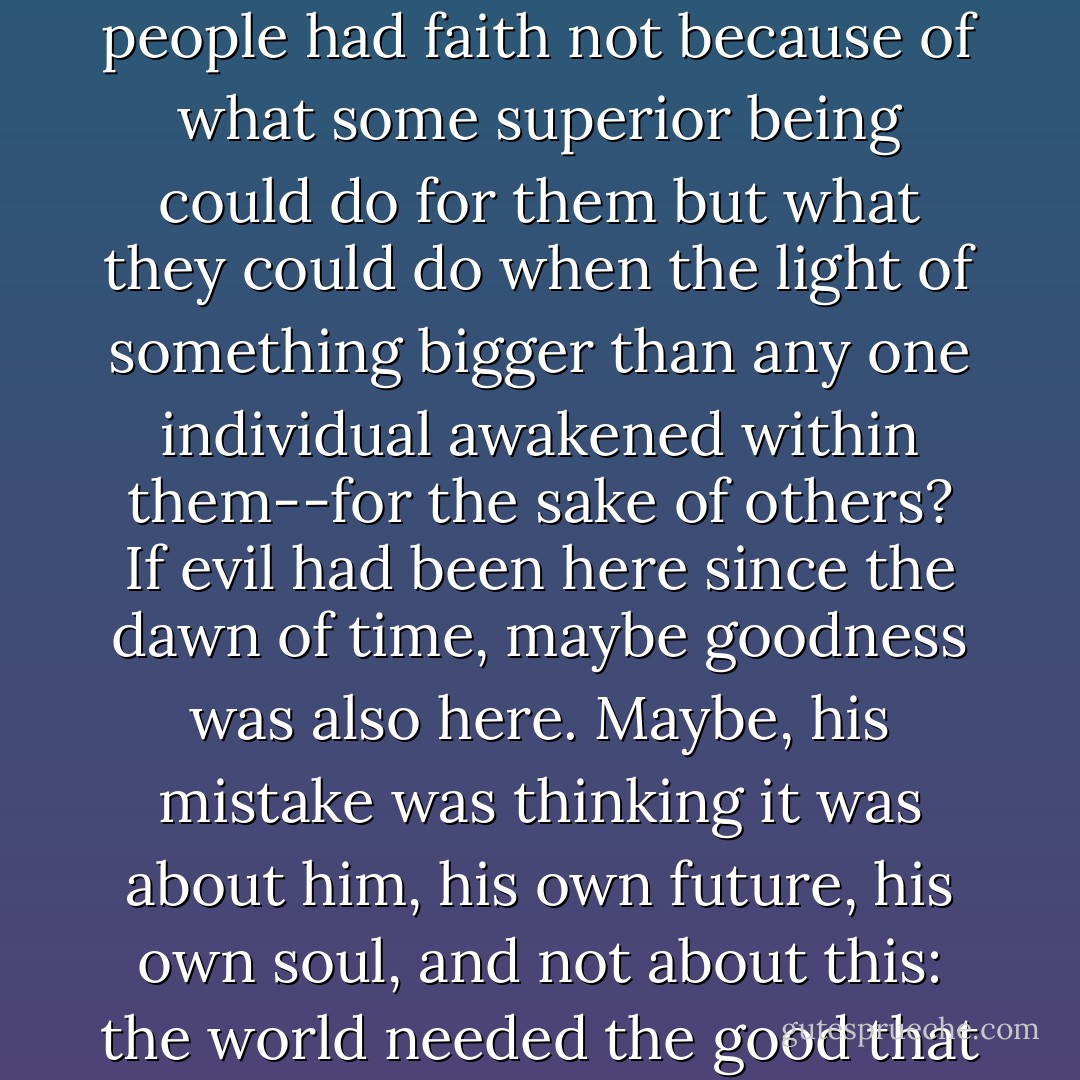 What if believing was not about the good in the world? What if people had faith not because of what some superior being could do for them but what they could do when the light of something bigger than any one individual awakened within them--for the sake of others? If evil had been here since the dawn of time, maybe goodness was also here. Maybe, his mistake was thinking it was about him, his own future, his own soul, and not about this: the world needed the good that was in him. - G.P. Ching