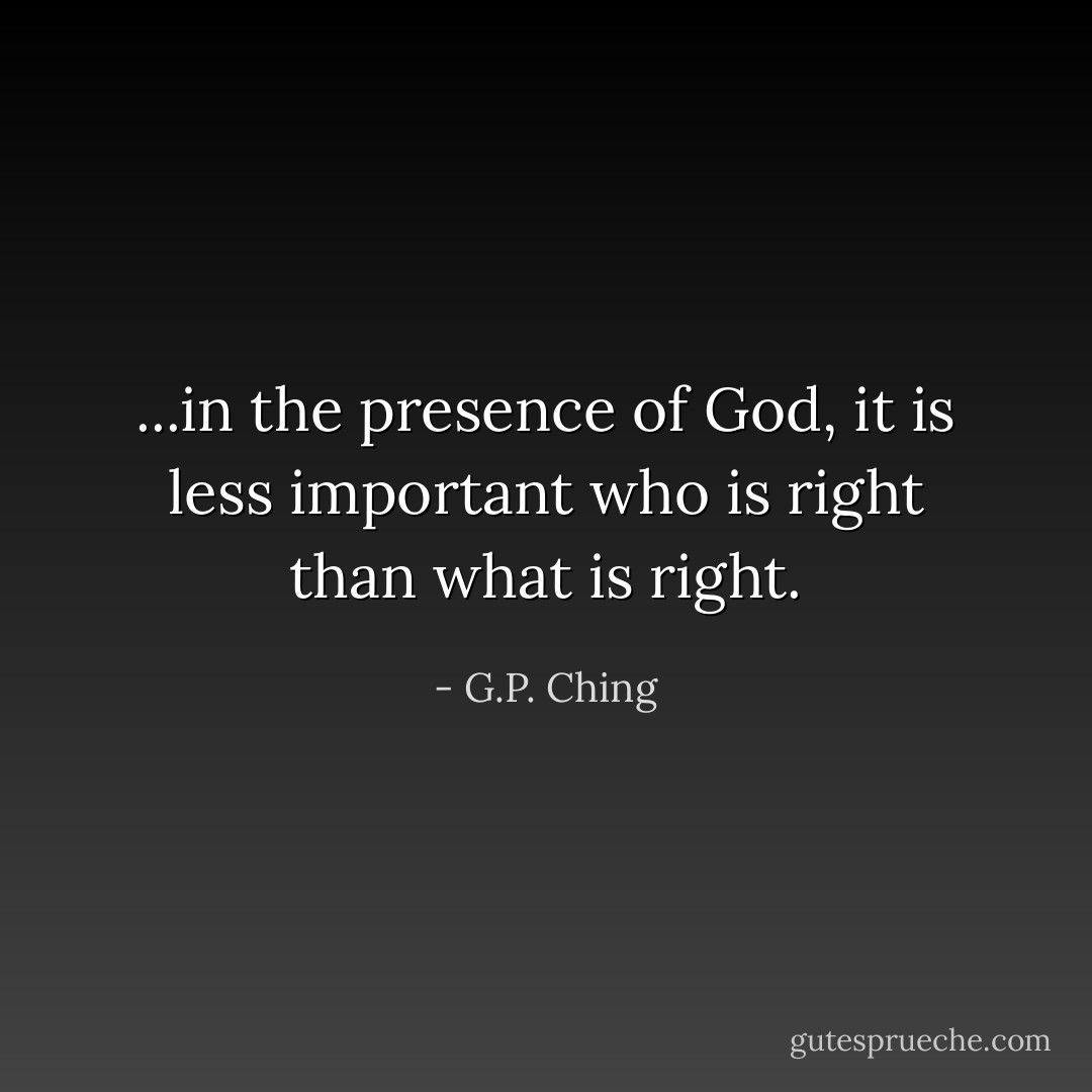 ...in the presence of God, it is less important who is right than what is right. - G.P. Ching