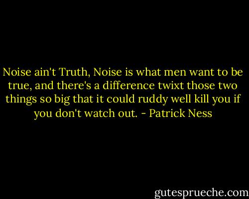 Noise ain't Truth, Noise is what men want to be true, and there's a difference twixt those two things so big that it could ruddy well kill you if you don't watch out. - Patrick Ness