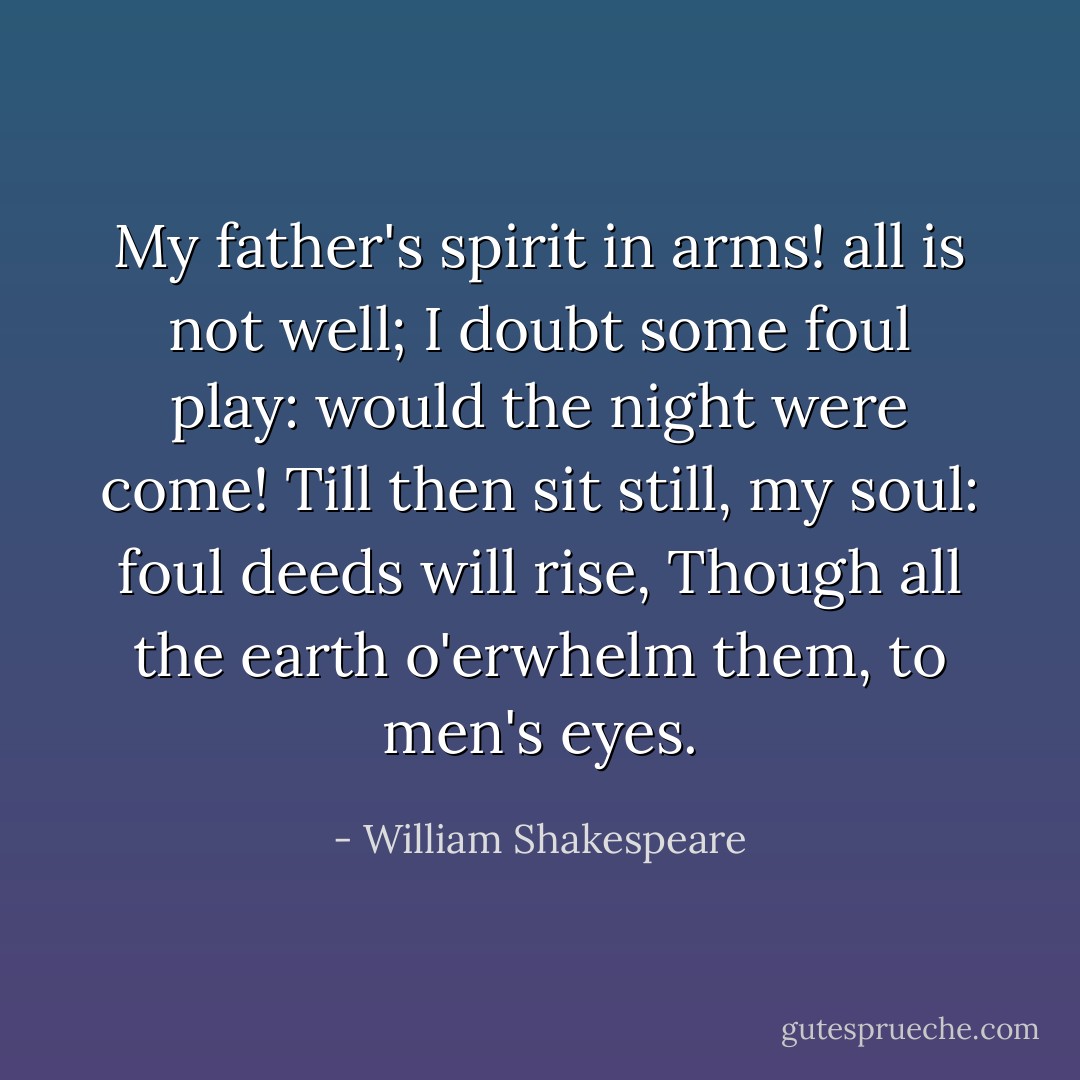 My father's spirit in arms! all is not well;<br />I doubt some foul play: would the night were come!<br />Till then sit still, my soul: foul deeds will rise,<br />Though all the earth o'erwhelm them, to men's eyes. - William Shakespeare