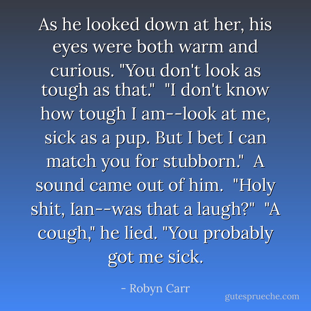 As he looked down at her, his eyes were both warm and curious. "You don't look as tough as that."<br /><br />"I don't know how tough I am--look at me, sick as a pup. But I bet I can match you for stubborn."<br /><br />A sound came out of him.<br /><br />"Holy shit, Ian--was that a laugh?"<br /><br />"A cough," he lied. "You probably got me sick. - Robyn Carr