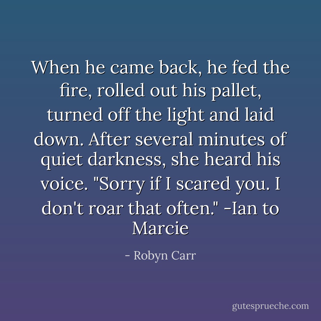 When he came back, he fed the fire, rolled out his pallet, turned off the light and laid down. After several minutes of quiet darkness, she heard his voice. "Sorry if I scared you. I don't roar that often."<br />-Ian to Marcie - Robyn Carr