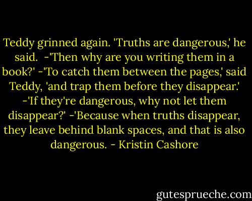 Teddy grinned again. 'Truths are dangerous,' he said. <br />-'Then why are you writing them in a book?'<br />-'To catch them between the pages,' said Teddy, 'and trap them before they disappear.'<br />-'If they're dangerous, why not let them disappear?'<br />-'Because when truths disappear, they leave behind blank spaces, and that is also dangerous. - Kristin Cashore