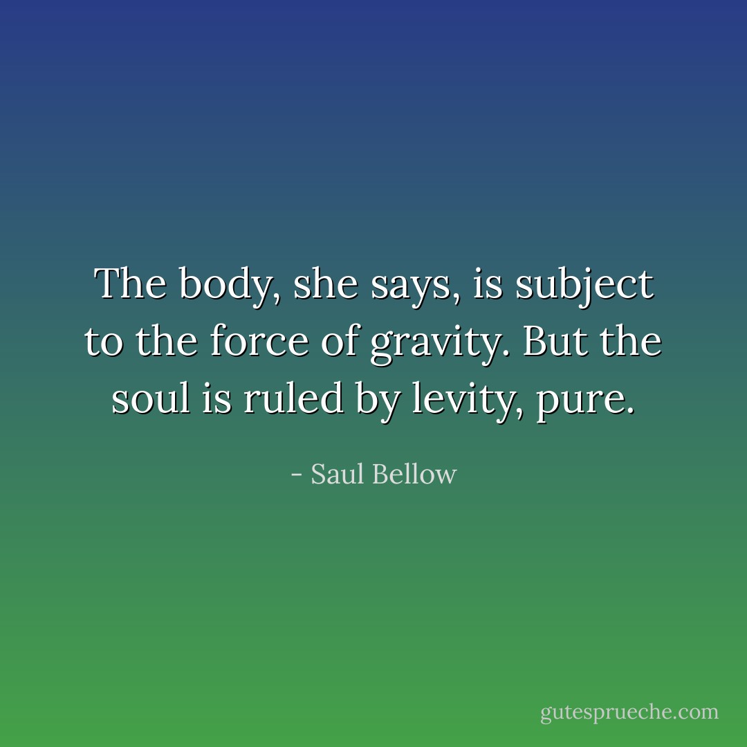 The body, she says, is subject to the force of gravity. But the soul is ruled by levity, pure. - Saul Bellow