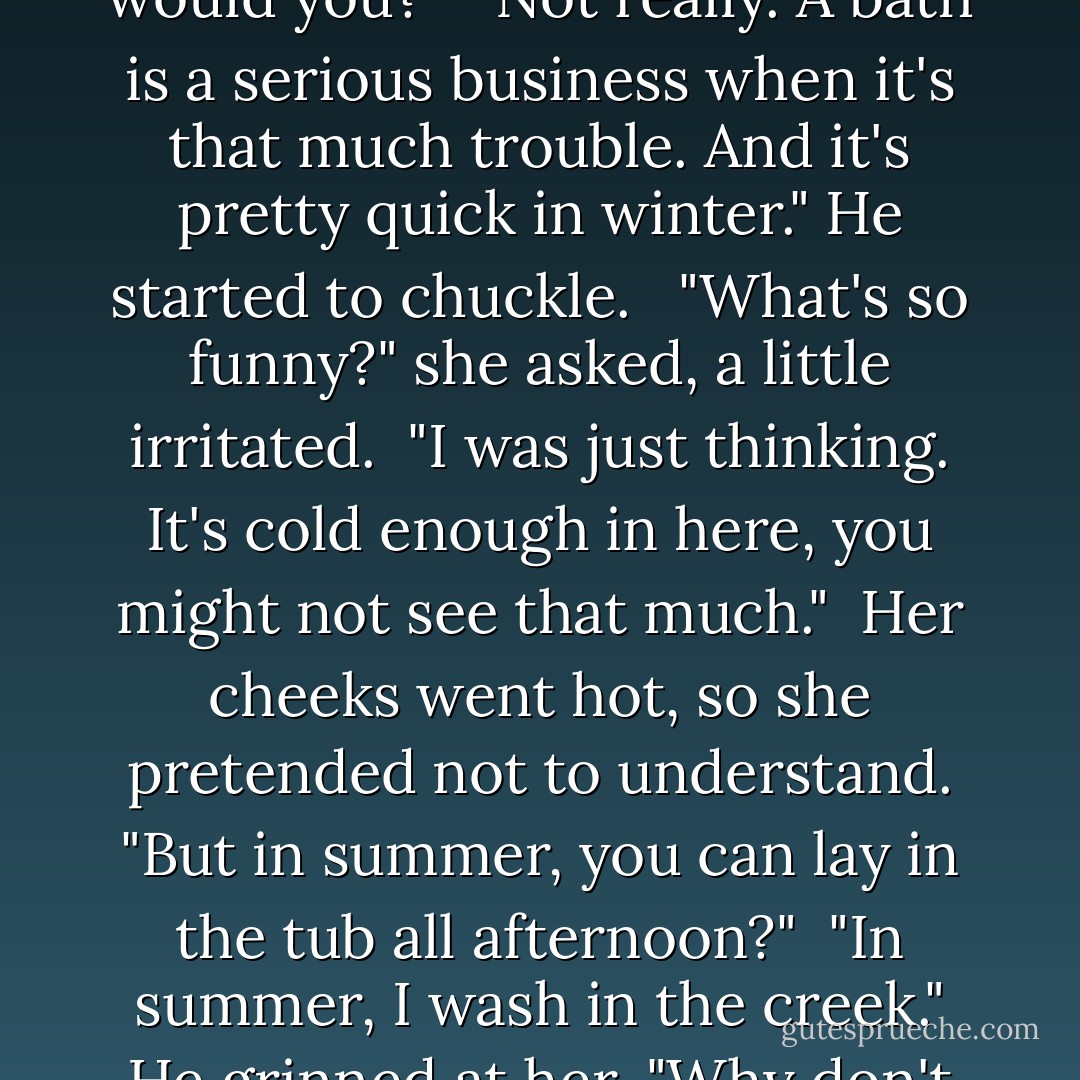 Well, what am I supposed to do?"<br /><br />"Well, you can take a nap, read a little of my book, or close your eyes. Or you could stare--get the thrill of your life."<br /><br />"She put her hands on her hips. "You really wouldn't care, would you?"<br /><br />"Not really. A bath is a serious business when it's that much trouble. And it's pretty quick in winter." He started to chuckle. <br /><br />"What's so funny?" she asked, a little irritated.<br /><br />"I was just thinking. It's cold enough in here, you might not see that much."<br /><br />Her cheeks went hot, so she pretended not to understand. "But in summer, you can lay in the tub all afternoon?"<br /><br />"In summer, I wash in the creek." He grinned at her. "Why don't you comb the snarls out of your hair? You look like a wild banshee."<br /><br />She stared at him a minute, then said, "Don't flirt with me. It won't do you any good."<br /><br />-Marcie and Ian - Robyn Carr