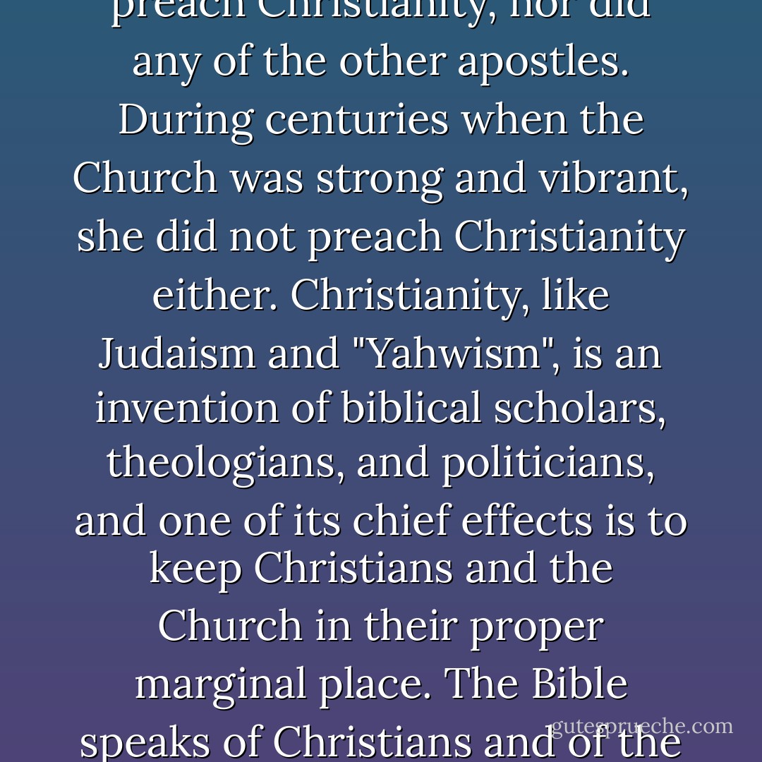 The Bible never mentions Christianity. It does not preach Christianity, nor does it encourage us to preach Christianity. Paul did not preach Christianity, nor did any of the other apostles. During centuries when the Church was strong and vibrant, she did not preach Christianity either. Christianity, like Judaism and "Yahwism", is an invention of biblical scholars, theologians, and politicians, and one of its chief effects is to keep Christians and the Church in their proper marginal place. The Bible speaks of Christians and of the Church, but Christianity is gnostic, and the Church firmly rejected gnosticism from her earliest days. - Peter J. Leithart