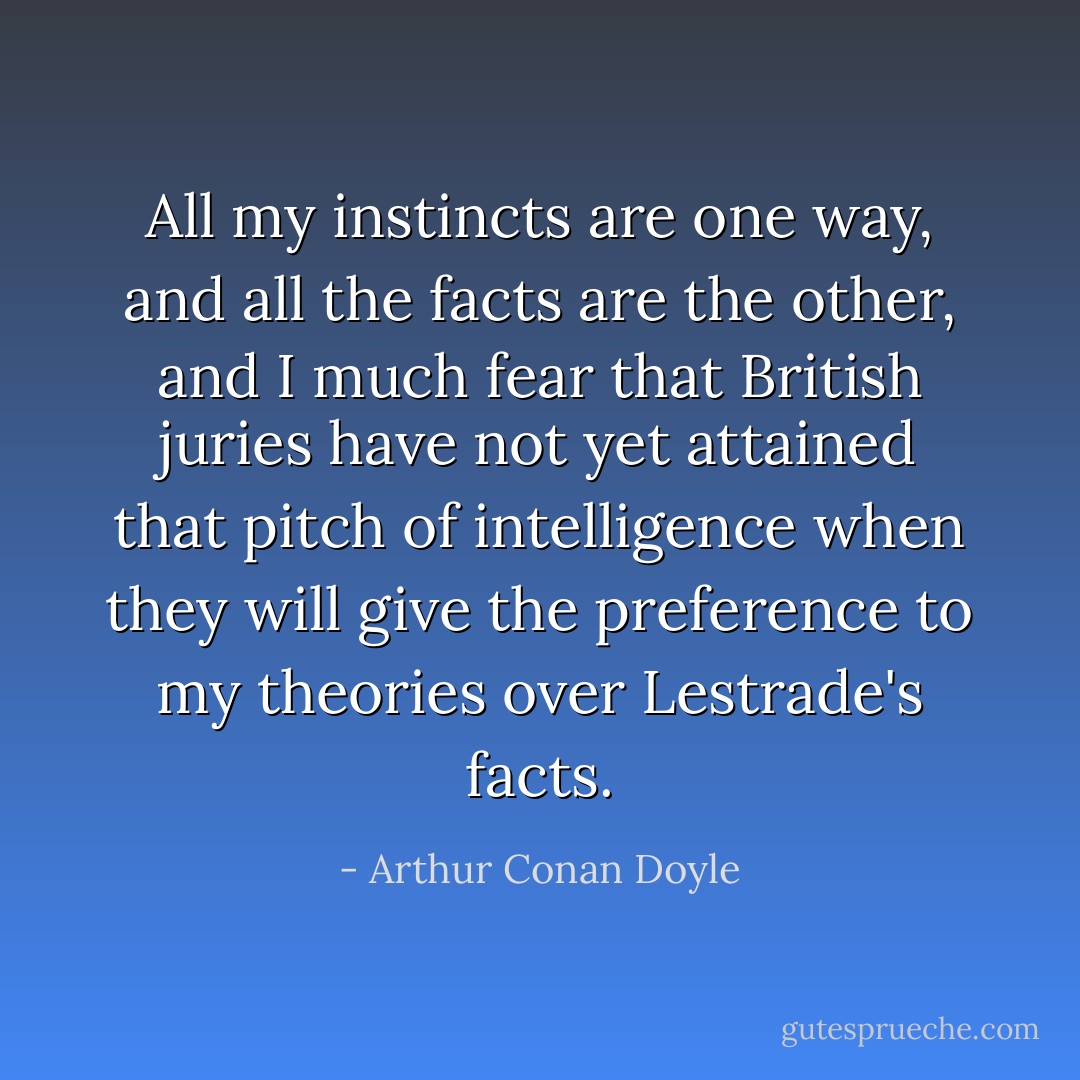 All my instincts are one way, and all the facts are the other, and I much fear that British juries have not yet attained that pitch of intelligence when they will give the preference to my theories over Lestrade's facts. - Arthur Conan Doyle