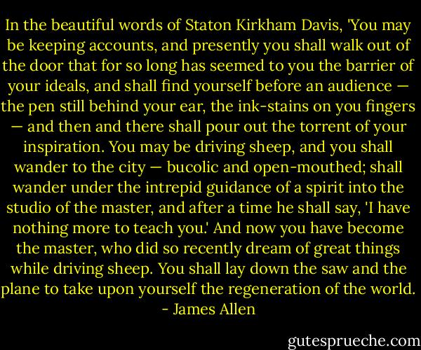In the beautiful words of Staton Kirkham Davis, 'You may be keeping accounts, and presently you shall walk out of the door that for so long has seemed to you the barrier of your ideals, and shall find yourself before an audience — the pen still behind your ear, the ink-stains on you fingers — and then and there shall pour out the torrent of your inspiration. You may be driving sheep, and you shall wander to the city — bucolic and open-mouthed; shall wander under the intrepid guidance of a spirit into the studio of the master, and after a time he shall say, 'I have nothing more to teach you.' And now you have become the master, who did so recently dream of great things while driving sheep. You shall lay down the saw and the plane to take upon yourself the regeneration of the world. - James Allen