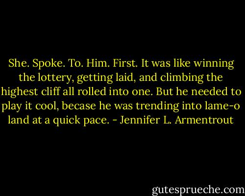 She. Spoke. To. Him. First. It was like winning the lottery, getting laid, and climbing the highest cliff all rolled into one. But he needed to play it cool, becase he was trending into lame-o land at a quick pace. - Jennifer L. Armentrout