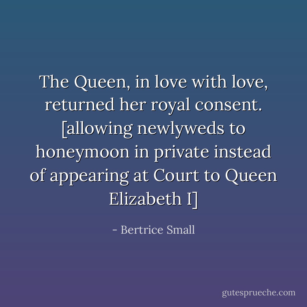 The Queen, in love with love, returned her royal consent. [allowing newlyweds to honeymoon in private instead of appearing at Court to Queen Elizabeth I] - Bertrice Small