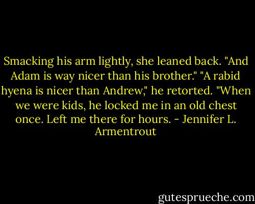 Smacking his arm lightly, she leaned back. "And Adam is way nicer than his brother."<br />"A rabid hyena is nicer than Andrew," he retorted. "When we were kids, he locked me in an old chest once. Left me there for hours. - Jennifer L. Armentrout