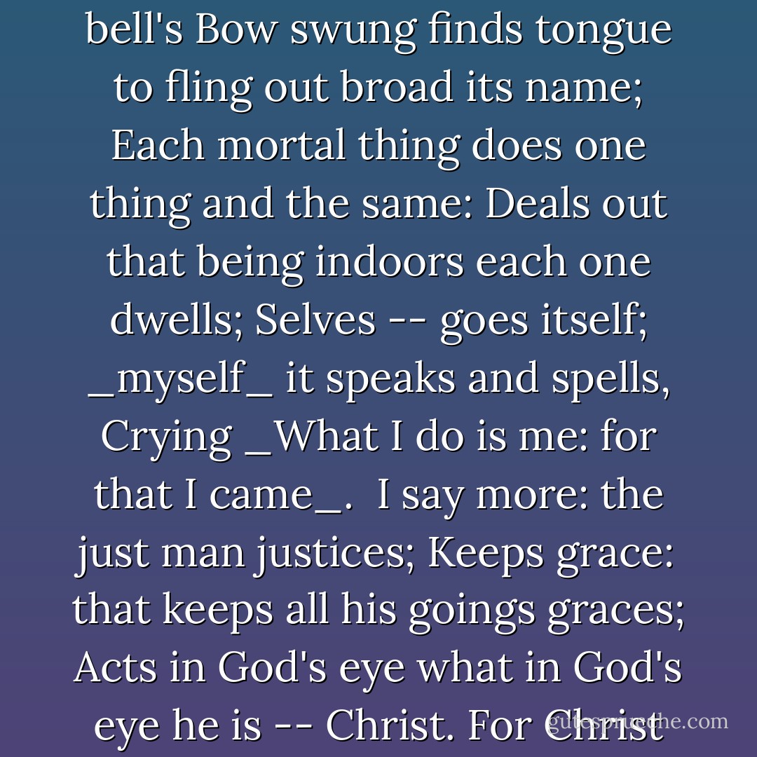 As Kingfishers Catch Fire<br /><br />As kingfishers catch fire, dragonflies draw flame;<br />As tumbled over rim in roundy wells<br />Stones ring; like each tucked string tells, each hung bell's<br />Bow swung finds tongue to fling out broad its name;<br />Each mortal thing does one thing and the same:<br />Deals out that being indoors each one dwells;<br />Selves -- goes itself; _myself_ it speaks and spells,<br />Crying _What I do is me: for that I came_.<br /><br />I say more: the just man justices;<br />Keeps grace: that keeps all his goings graces;<br />Acts in God's eye what in God's eye he is --<br />Christ. For Christ plays in ten thousand places,<br />Lovely in limbs, and lovely in eyes not his<br />To the Father through the features of men's faces. - Gerard Manley Hopkins