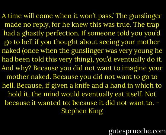A time will come when it won’t pass.’<br />The gunslinger made no reply, for he knew this was true. The trap had a ghastly perfection. If someone told you you’d go to hell if you thought about seeing your mother naked (once when the gunslinger was very young he had been told this very thing), you’d eventually do it. And why? Because you did not want to imagine your mother naked. Because you did not want to go to hell. Because, if given a knife and a hand in which to hold it, the mind would eventually eat itself. Not because it wanted to; because it did not want to. - Stephen King
