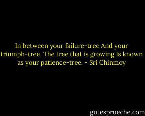In between your failure-tree<br />And your triumph-tree,<br />The tree that is growing<br />Is known as your patience-tree. - Sri Chinmoy
