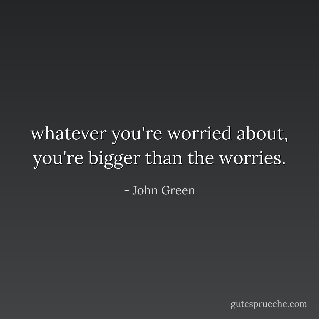 whatever you're worried about, you're bigger than the worries. - John Green
