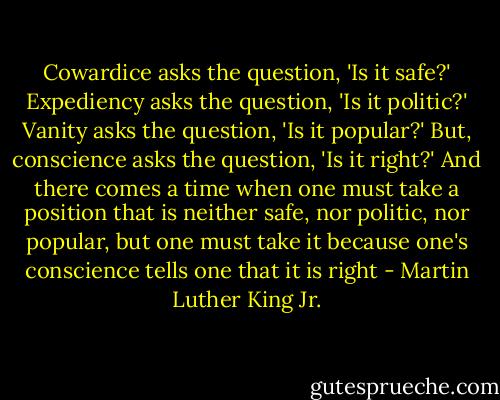 Cowardice asks the question, 'Is it safe?' Expediency asks the question, 'Is it politic?' Vanity asks the question, 'Is it popular?' But, conscience asks the question, 'Is it right?' And there comes a time when one must take a position that is neither safe, nor politic, nor popular, but one must take it because one's conscience tells one that it is right - Martin Luther King Jr.