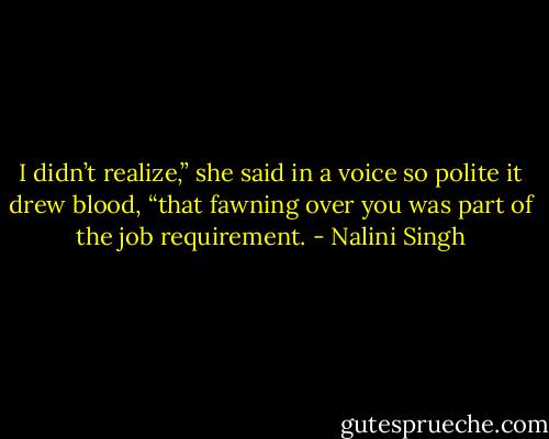 I didn’t realize,” she said in a voice so polite it drew blood, “that fawning over you was part of the job requirement. - Nalini Singh