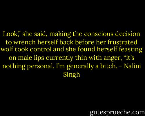Look,” she said, making the conscious decision to wrench herself back before her frustrated wolf took control and she found herself feasting on male lips currently thin with anger, “it’s nothing personal. I’m generally a bitch. - Nalini Singh