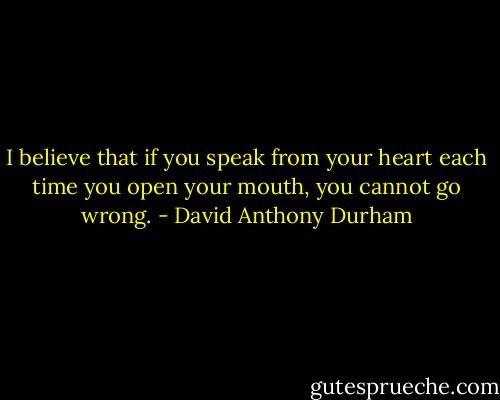 I believe that if you speak from your heart each time you open your mouth, you cannot go wrong. - David Anthony Durham