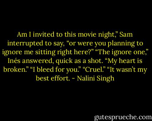 Am I invited to this movie night,” Sam interrupted to say, “or were you planning to ignore me sitting right here?” “The ignore one,” Inés answered, quick as a shot. “My heart is broken.” “I bleed for you.” “Cruel.” “It wasn’t my best effort. - Nalini Singh