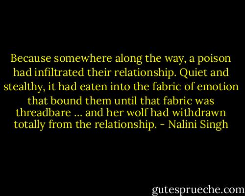 Because somewhere along the way, a poison had infiltrated their relationship. Quiet and stealthy, it had eaten into the fabric of emotion that bound them until that fabric was threadbare … and her wolf had withdrawn totally from the relationship. - Nalini Singh
