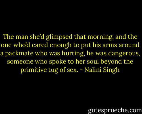 The man she’d glimpsed that morning, and the one who’d cared enough to put his arms around a packmate who was hurting, he was dangerous, someone who spoke to her soul beyond the primitive tug of sex. - Nalini Singh