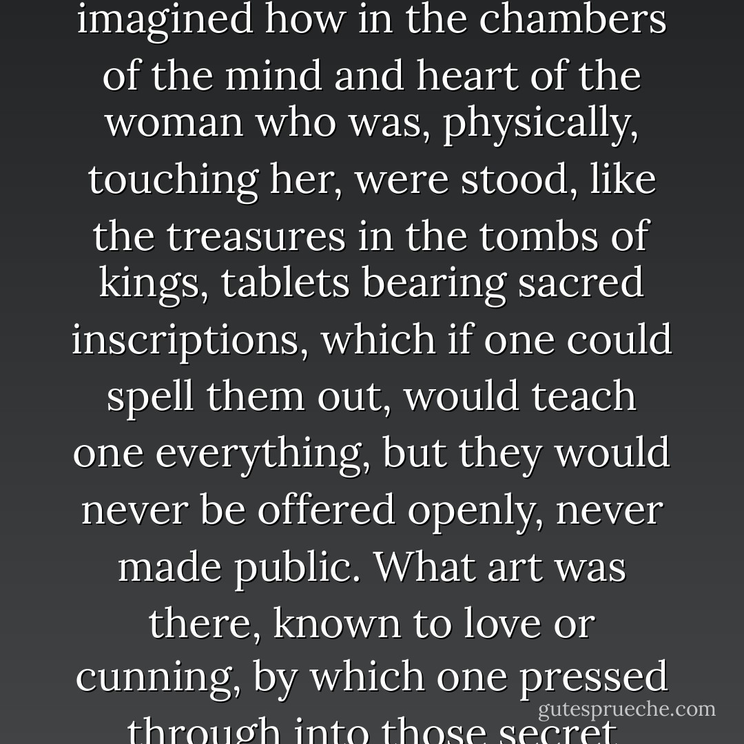 Sitting on the floor with her arms round Mrs Ramsay’s knees, close as she could get, smiling to think that Mrs Ramsay would never know the reason of that pressure, she imagined how in the chambers of the mind and heart of the woman who was, physically, touching her, were stood, like the treasures in the tombs of kings, tablets bearing sacred inscriptions, which if one could spell them out, would teach one everything, but they would never be offered openly, never made public. What art was there, known to love or cunning, by which one pressed through into those secret chambers? What device for becoming, like waters poured into one jar, inextricably the same, one with the object one adored? - Virginia Woolf