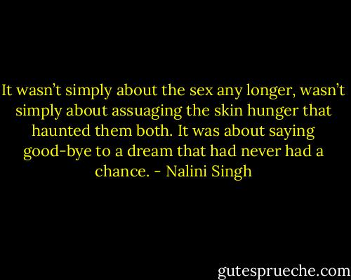It wasn’t simply about the sex any longer, wasn’t simply about assuaging the skin hunger that haunted them both. It was about saying good-bye to a dream that had never had a chance. - Nalini Singh