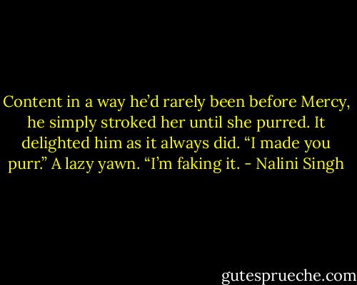 Content in a way he’d rarely been before Mercy, he simply stroked her until she purred. It delighted him as it always did. “I made you purr.” A lazy yawn. “I’m faking it. - Nalini Singh